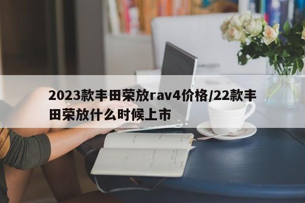 2023款丰田荣放rav4价格/22款丰田荣放什么时候上市