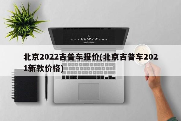 北京2022吉普车报价(北京吉普车2021新款价格)