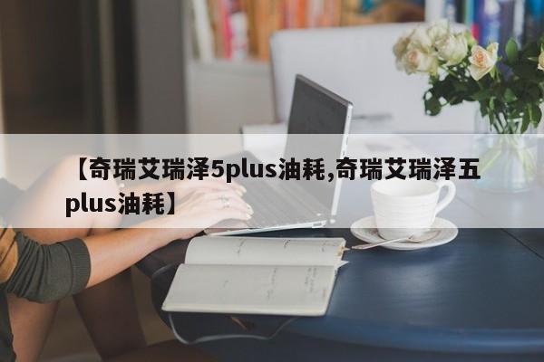 【奇瑞艾瑞泽5plus油耗,奇瑞艾瑞泽五plus油耗】