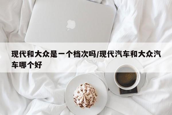 现代和大众是一个档次吗/现代汽车和大众汽车哪个好