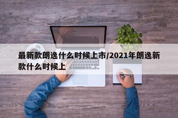 最新款朗逸什么时候上市/2021年朗逸新款什么时候上