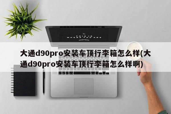 大通d90pro安装车顶行李箱怎么样(大通d90pro安装车顶行李箱怎么样啊)