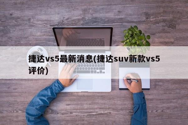 捷达vs5最新消息(捷达suv新款vs5评价)