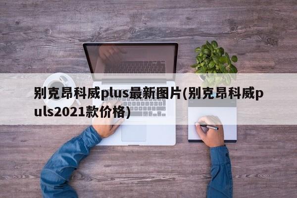 别克昂科威plus最新图片(别克昂科威puls2021款价格)