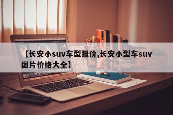 【长安小suv车型报价,长安小型车suv图片价格大全】