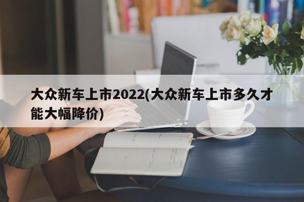大众新车上市2022(大众新车上市多久才能大幅降价)
