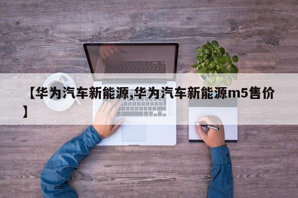 【华为汽车新能源,华为汽车新能源m5售价】