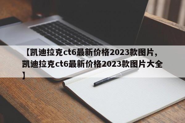 【凯迪拉克ct6最新价格2023款图片,凯迪拉克ct6最新价格2023款图片大全】