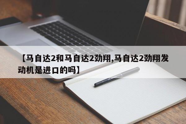 【马自达2和马自达2劲翔,马自达2劲翔发动机是进口的吗】