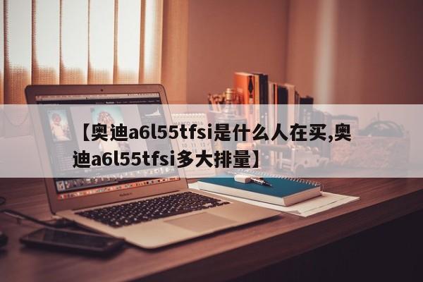【奥迪a6l55tfsi是什么人在买,奥迪a6l55tfsi多大排量】