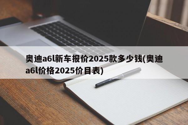 奥迪a6l新车报价2025款多少钱(奥迪a6l价格2025价目表)