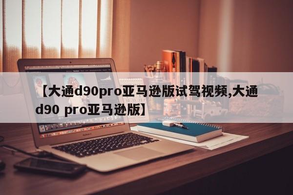 【大通d90pro亚马逊版试驾视频,大通d90 pro亚马逊版】