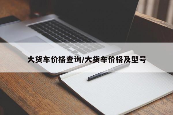 大货车价格查询/大货车价格及型号
