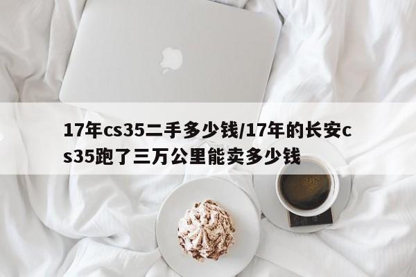 17年cs35二手多少钱/17年的长安cs35跑了三万公里能卖多少钱